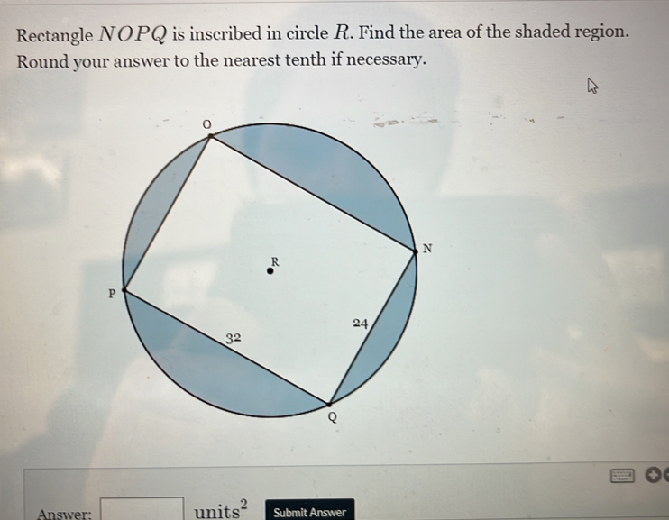 Rectangle NOPQ is inscribed in circle R. Find the area of the shaded region.
Round your answer to the nearest tenth if necessary.
Answer: □ units^2 Submit Answer