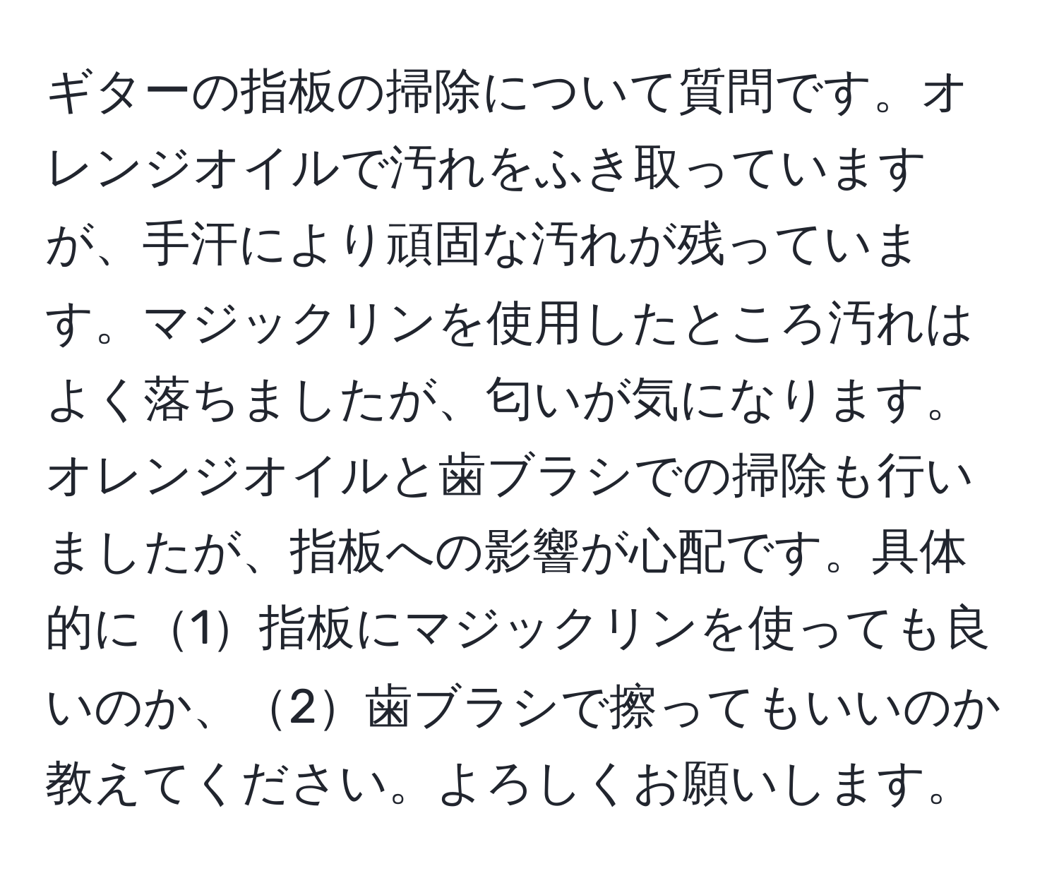 ギターの指板の掃除について質問です。オレンジオイルで汚れをふき取っていますが、手汗により頑固な汚れが残っています。マジックリンを使用したところ汚れはよく落ちましたが、匂いが気になります。オレンジオイルと歯ブラシでの掃除も行いましたが、指板への影響が心配です。具体的に1指板にマジックリンを使っても良いのか、2歯ブラシで擦ってもいいのか教えてください。よろしくお願いします。