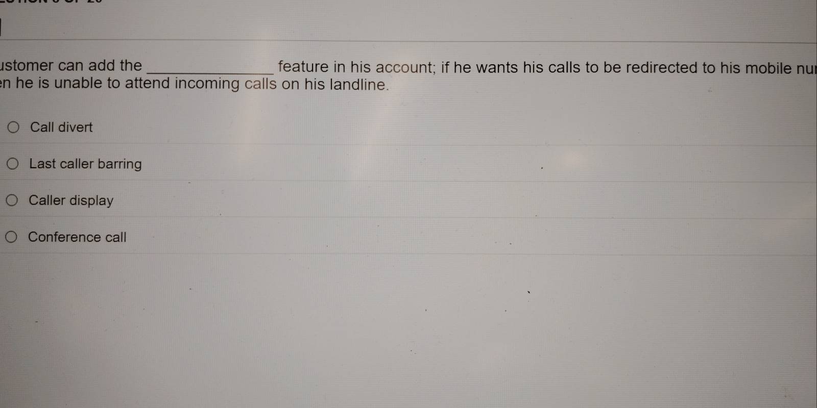 stomer can add the _feature in his account; if he wants his calls to be redirected to his mobile nut
n he is unable to attend incoming calls on his landline.
Call divert
Last caller barring
Caller display
Conference call