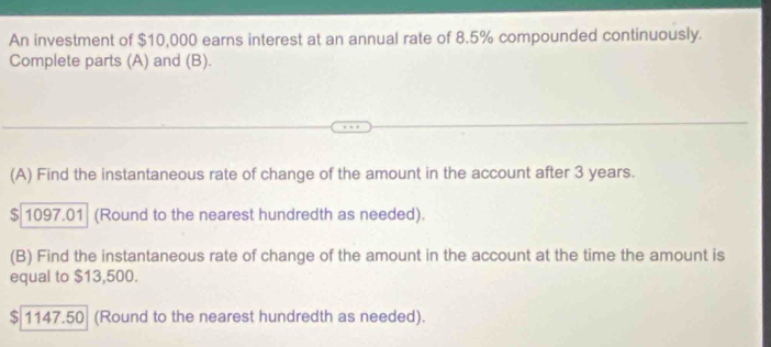 An investment of $10,000 earns interest at an annual rate of 8.5% compounded continuously. 
Complete parts (A) and (B). 
(A) Find the instantaneous rate of change of the amount in the account after 3 years.
$ 1097.01 (Round to the nearest hundredth as needed). 
(B) Find the instantaneous rate of change of the amount in the account at the time the amount is 
equal to $13,500.
$ 1147.50 (Round to the nearest hundredth as needed).