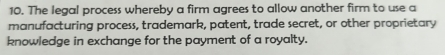 The legal process whereby a firm agrees to allow another firm to use a 
manufacturing process, trademark, patent, trade secret, or other proprietary 
knowledge in exchange for the payment of a royalty.