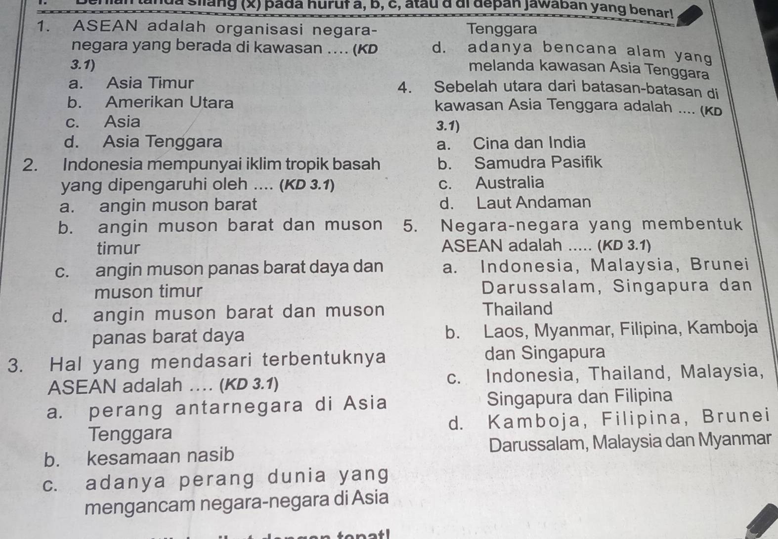 la nda Siang (x) pada huruf a, b, c, atau α di depan jawaban yang benar!
1. ASEAN adalah organisasi negara- Tenggara
negara yang berada di kawasan .... (KD d. adanya bencana alam yang
3.1) melanda kawasan Asia Tenggara
a. Asia Timur 4. Sebelah utara dari batasan-batasan di
b. Amerikan Utara kawasan Asia Tenggara adalah .... (κb
c. Asia 3.1)
d. Asia Tenggara a. Cina dan India
2. Indonesia mempunyai iklim tropik basah b. Samudra Pasifik
yang dipengaruhi oleh .... (KD 3.1) c. Australia
a. angin muson barat d. Laut Andaman
b. angin muson barat dan muson 5. Negara-negara yang membentuk
timur ASEAN adalah ... (KD 3.1)
c. angin muson panas barat daya dan a. Indonesia, Malaysia, Brunei
muson timur Darussalam, Singapura dan
d. angin muson barat dan muson Thailand
panas barat daya b. Laos, Myanmar, Filipina, Kamboja
3. Hal yang mendasari terbentuknya dan Singapura
ASEAN adalah … (KD 3.1) c. Indonesia, Thailand, Malaysia,
a. perang antarnegara di Asia Singapura dan Filipina
Tenggara d. Kamboja, Filipina, Brunei
b. kesamaan nasib Darussalam, Malaysia dan Myanmar
c. adanya perang dunia yang
mengancam negara-negara di Asia