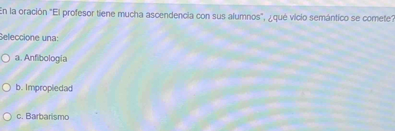 En la oración "El profesor tiene mucha ascendencia con sus alumnos", ¿qué vicio semántico se comete?
Seleccione una:
a. Anfibología
b. Impropiedad
c. Barbarismo