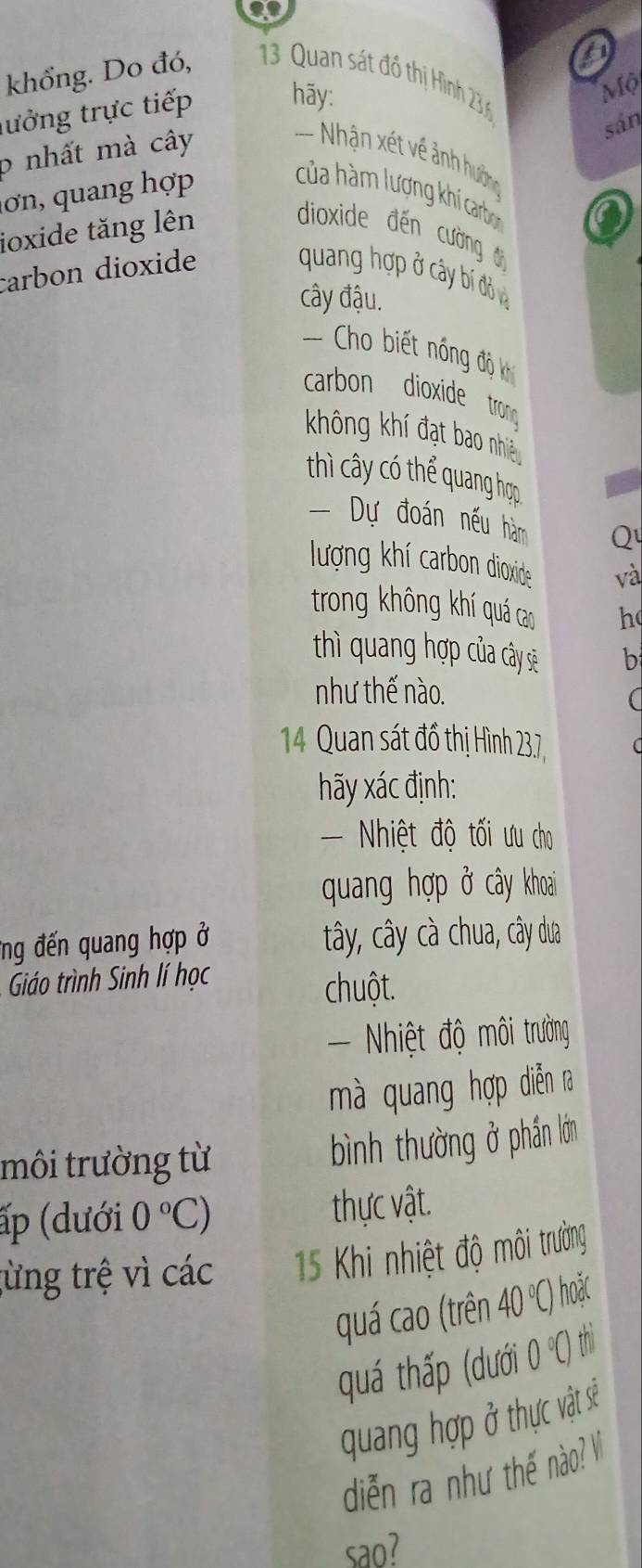 khổng. Do đó, 3 Quan sát đồ thị Hình 23
lưởng trực tiếp hãy: 
sản 
p nhất mà cây Mộ 
= Nhận xét về ảnh hướng 
ơn, quang hợp 
của hàm lượng khí carbon 
ioxide tăng lên 
a 
dioxide đến cường đ 
carbon dioxide quang hợp ở cây bí đồ và 
cây đậu. 
== Cho biết nóng độ 
carbon dioxide trong 
không khí đạt bao nhiều 
thì cây có thể quang hợp 
= Dự đoán nếu hàm Q 
lượng khí carbon dioxide và 
trong không khí quá cao h 
thì quang hợp của cây sẽ b 
như thế nào. 
( 
14 Quan sát đồ thị Hình 23,7 
hãy xác định: 
- Nhiệt độ tối ưu cho 
quang hợp ở cây khoai 
ứng đến quang hợp ở tây, cây cà chua, cây dua 
Giáo trình Sinh lí học 
chuột. 
- Nhiệt độ môi trường 
mà quang hợp diễn ra 
môi trường từ 
bình thường ở phần lớn 
ấp (dưới 0°C) thực vật. 
từng trệ vì các 15 Khi nhiệt độ môi trường 
quá cao (trên 40°C) hoǎc 
quá thấp (dưới 0°C) th 
quang hợp ở thực vật sẽ 
diễn ra như thế nào? V 
sao?