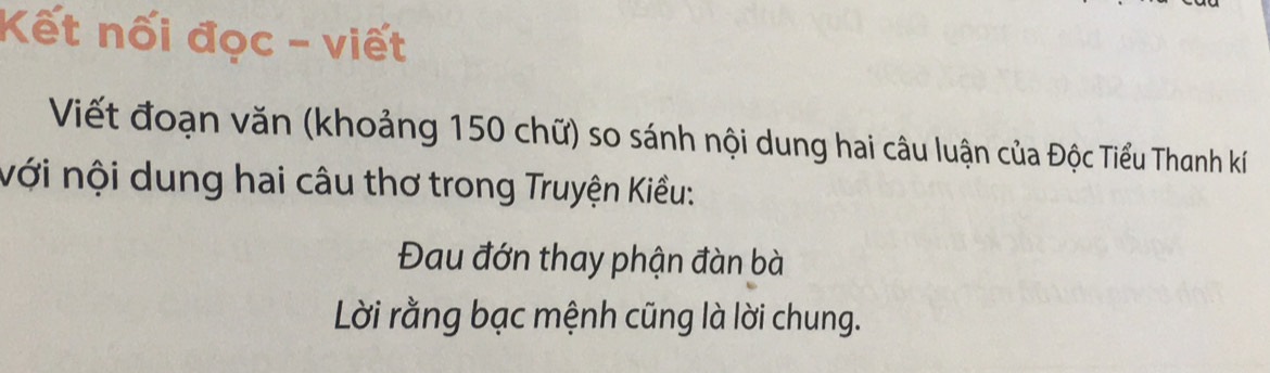 Kết nối đọc - viết 
Viết đoạn văn (khoảng 150 chữ) so sánh nội dung hai câu luận của Độc Tiểu Thanh kí 
nới nội dung hai câu thơ trong Truyện Kiều: 
Đau đớn thay phận đàn bà 
Lời rằng bạc mệnh cũng là lời chung.