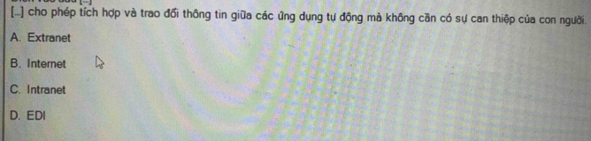 [...] cho phép tích hợp và trao đổi thông tin giữa các ứng dụng tự động mà không cần có sự can thiệp của con người.
A. Extranet
B. Internet
C. Intranet
D. EDI