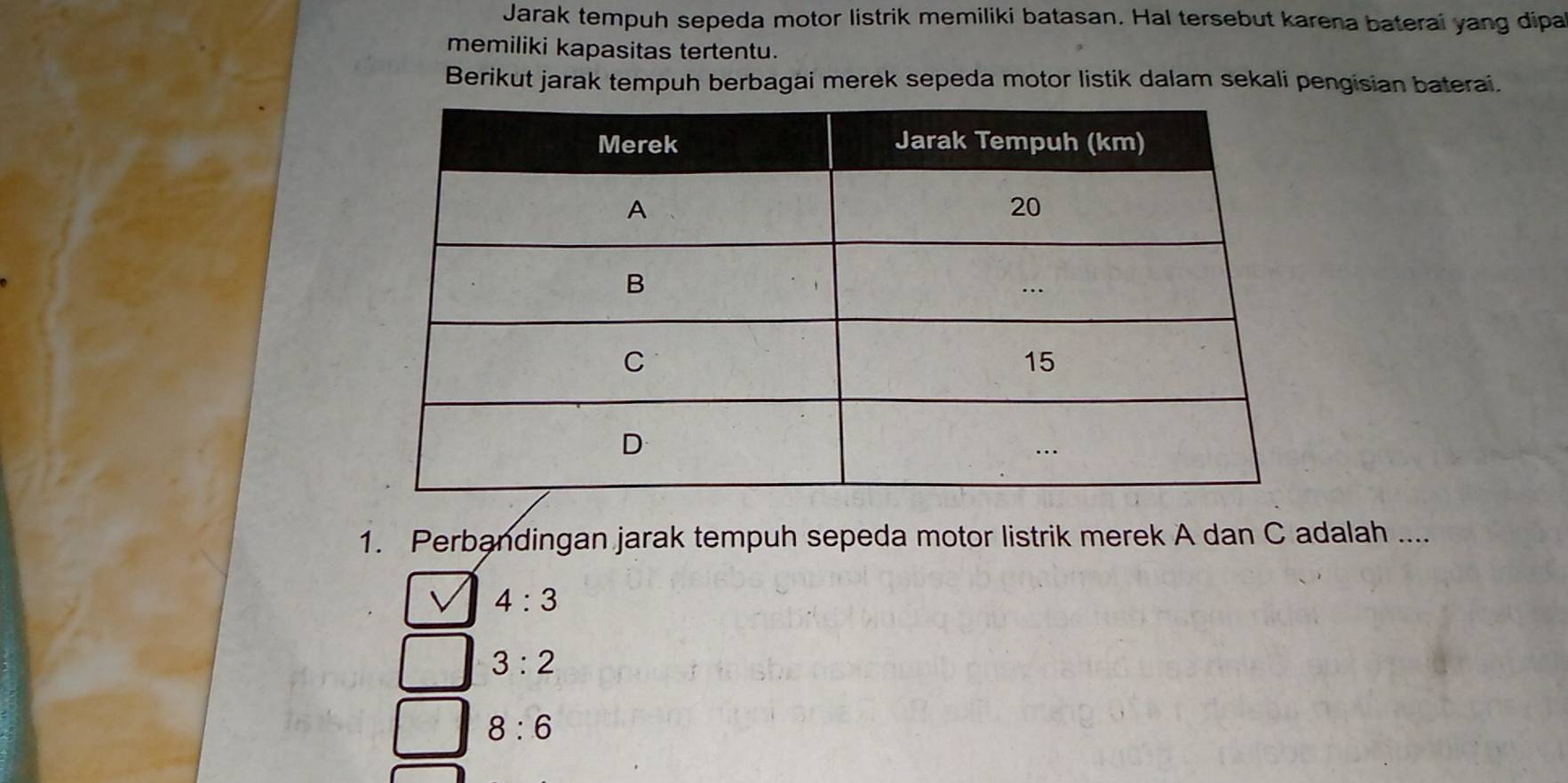 Jarak tempuh sepeda motor listrik memiliki batasan. Hal tersebut karena baterai yang dipa
memiliki kapasitas tertentu.
Berikut jarak tempuh berbagai merek sepeda motor listik dalam sekali pengisian baterai.
1. Perbandingan jarak tempuh sepeda motor listrik merek A dan C adalah ....
4:3
3:2
8:6