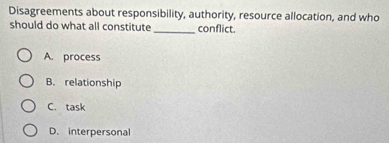 Disagreements about responsibility, authority, resource allocation, and who
should do what all constitute_ conflict.
A. process
B. relationship
C. task
D. interpersonal