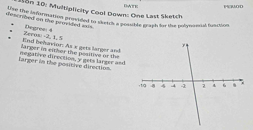 DATE PERIOD 
*son 10: Multiplicity Cool Down: One Last Sketch 
Use the information provided to sketch a possible graph for the polynomial function 
described on the provided axis. 
Degree: 4
Zeros: -2, 1, 5
End behavior: As x gets larger and 
larger in either the positive or the 
negative direction, y gets larger and 
larger in the positive direction.