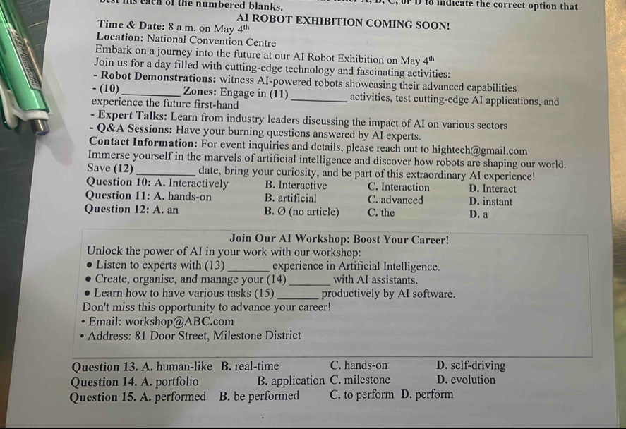 his each of the numbered blanks. f D to indicate the correct option that
AI ROBOT EXHIBITION COMING SOON!
Time & Date: 8 a.m. on May 4^(th)
Location: National Convention Centre
Embark on a journey into the future at our AI Robot Exhibition on May 4^(th)
Join us for a day filled with cutting-edge technology and fascinating activities:
- Robot Demonstrations: witness AI-powered robots showcasing their advanced capabilities
- (10) _Zones: Engage in (11) _activities, test cutting-edge AI applications, and
experience the future first-hand
- Expert Talks: Learn from industry leaders discussing the impact of AI on various sectors
- Q&A Sessions: Have your burning questions answered by AI experts.
Contact Information: For event inquiries and details, please reach out to hightech@gmail.com
Immerse yourself in the marvels of artificial intelligence and discover how robots are shaping our world.
Save (12) _date, bring your curiosity, and be part of this extraordinary AI experience!
Question 10: A. Interactively B. Interactive C. Interaction D. Interact
Question :. hands-on B. artificial C. advanced D. instant
Question 12: A. an B. Ø (no article) C. the D. a
Join Our Al Workshop: Boost Your Career!
Unlock the power of AI in your work with our workshop:
Listen to experts with (13)_ experience in Artificial Intelligence.
Create, organise, and manage your (14) _with AI assistants.
Learn how to have various tasks (15) _productively by AI software.
Don't miss this opportunity to advance your career!
Email: workshop@ABC.com
Address: 81 Door Street, Milestone District
Question 13. A. human-like B. real-time C. hands-on D. self-driving
Question 14. A. portfolio B. application C. milestone D. evolution
Question 15. A. performed B. be performed C. to perform D. perform
