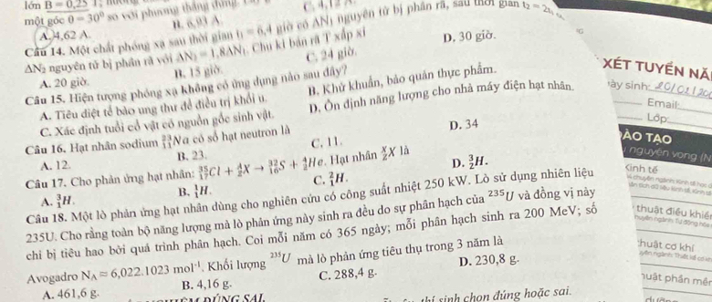 lén B=0,2S
một góc 0=30° so với phưng tháng dứng 1 C. 4,12 A.
n. 6,93 A
Cầu 14. Một chất phóng xạ sau thời gian b=6,4 giờ có ANị nguyên tử bị phân rã, sau tời gian t_2=2x_1
A. 4,62 A.
△ N_2 nguyên tǔ bị phân rǎ yới Delta N_2=1.8Delta N 1. Chu ki bản rã T xấp xỉ D, 30 giờ.
G
A. 20 giờ. B. 15 giờ C. 24 giờ.
Câu 15. Hiện tượng phóng xạ không có ứng dụng nào sau đây?
A. Tiêu điệt tế bảo ung thư để điều trị khổi u. B. Khử khuẩn, bảo quản thực phẩm.
XÉT TUyền Nă
Email
C. Xác định tuổi cổ vật có nguồn gốc sinh vật. D. Ôn định năng lượng cho nhà máy điện hạt nhân ày sinh  20/ 0 1 1 20
Câu 16, Hạt nhân sodium beginarrayr 23 11endarray 'Na có số hạt neutron là D. 34
Lớp
A. 12. B. 23. C. 11.
ào tao
Hạt nhân  x/z X là nguyên vòng (N
D. _2^(3H.
Kinh tế
Câu 17. Cho phản ứng hạt nhân: _(17)^(35)Cl+_2^AXto _(16)^(32)S+_2^4He C. _1^2H.
B. _1^1H.
A. _1^3H.
Câu 18. Một lò phản ứng hạt nhân dùng cho nghiên cứu có công suất nhiệt 250 kW. L dụng nhiên liệu V chuyên ngành Kinh tế họi Lên tch dú liệu kinh tế Kinh s
235U. Cho rằng toàn bộ năng lượng mà lò phản ứng này sinh ra đều do sự phân hạch của ^235)U và đồng vị này
Tnuyên ngành Tự động hóa
_
chi bị tiêu hao bởi quá trình phân hạch. Coi mỗi năm có 365 ngày; mỗi phân hạch sinh ra 200 MeV; số thuật điều khiề
, Khối lượng^(235)U mà lò phản ứng tiêu thụ trong 3 năm là
:huật cơ khí vyên ngành: Thiết kế cơ ke
Avogadro N_Aapprox 6,022.1023mol^(-1) B. 4,16 g.
C. 288,4 g. D. 230,8 g.
nuật phần mên
A. 461,6 g.
shí sinh chon đúng hoặc sai.
_