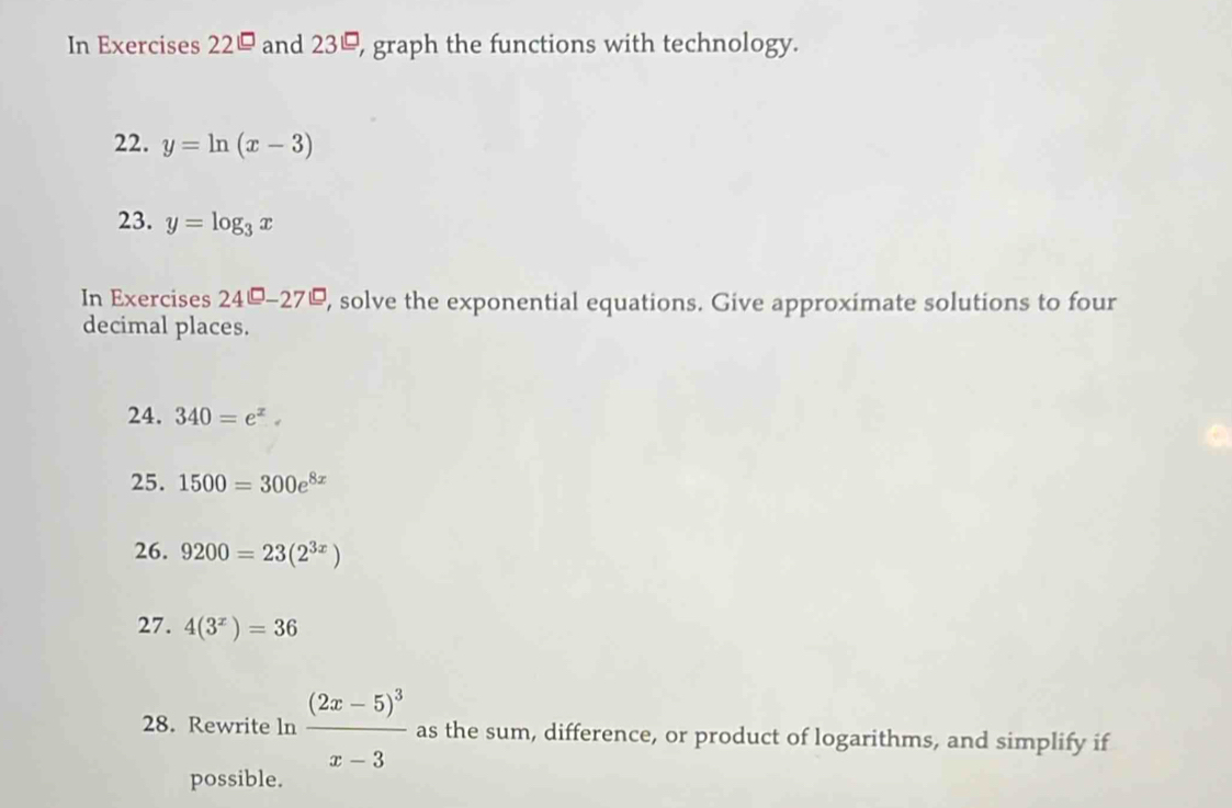 In Exercises 22^(□) and 23, graph the functions with technology. 
22. y=ln (x-3)
23. y=log _3x
In Exercises 24^(□)-27^(□) , solve the exponential equations. Give approximate solutions to four 
decimal places. 
24. 340=e^x
25. 1500=300e^(8x)
26. 9200=23(2^(3x))
27. 4(3^x)=36
28. Rewrite ln frac (2x-5)^3x-3 as the sum, difference, or product of logarithms, and simplify if 
possible.