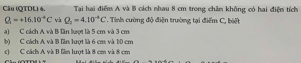 Câu (QTDL) 6. Tại hai điểm A và B cách nhau 8 cm trong chân không có hai điện tích
Q_1=+16.10^(-8)C và Q_2=4.10^(-8)C Tính cường độ điện trường tại điểm C, biết
a) C cách A và B lần lượt là 5 cm và 3 cm
b) C cách A và B lần lượt là 6 cm và 10 cm
c) C cách A và B lần lượt là 8 cm và 8 cm