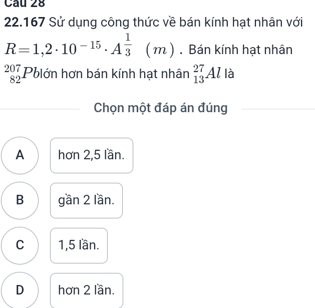 22.167 Sử dụng công thức về bán kính hạt nhân với
R=1,2· 10^(-15)· A^(frac 1)3(m). Bán kính hạt nhân
beginarrayr 207 82endarray Pblớn hơn bán kính hạt nhân _(13)^(27)Al là
Chọn một đáp án đúng
A hơn 2, 5 lần.
B gần 2 lần.
C 1,5 lần.
D hơn 2 lần.