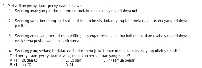 Perhatikan pernyataan-pernyataan di bawah ini :
1. Seorang anak yang berlari di tempat melakukan usaha yang nilainya nol.
2. Seorang yang berenang dari satu sisi kolam ke sisi kolam yang lain melakukan usaha yang nilainya
positif.
3. Seorang anak yang berlari mengelilingi lapangan sebanyak lima kali melakukan usaha yang nilainya
nol karena posisi awal dan akhir sama.
4. Seorang yang sedang berjalan dari kelas menuju ke taman melakukan usaha yang nilainya positif,
Dari pernyataan-pernyataan di atas, manakah pernyataan yang benar?
A. (1), (2), dan (3) C. (2) dan E. (4) semua benar
B. (1) dan (3) D.(4)