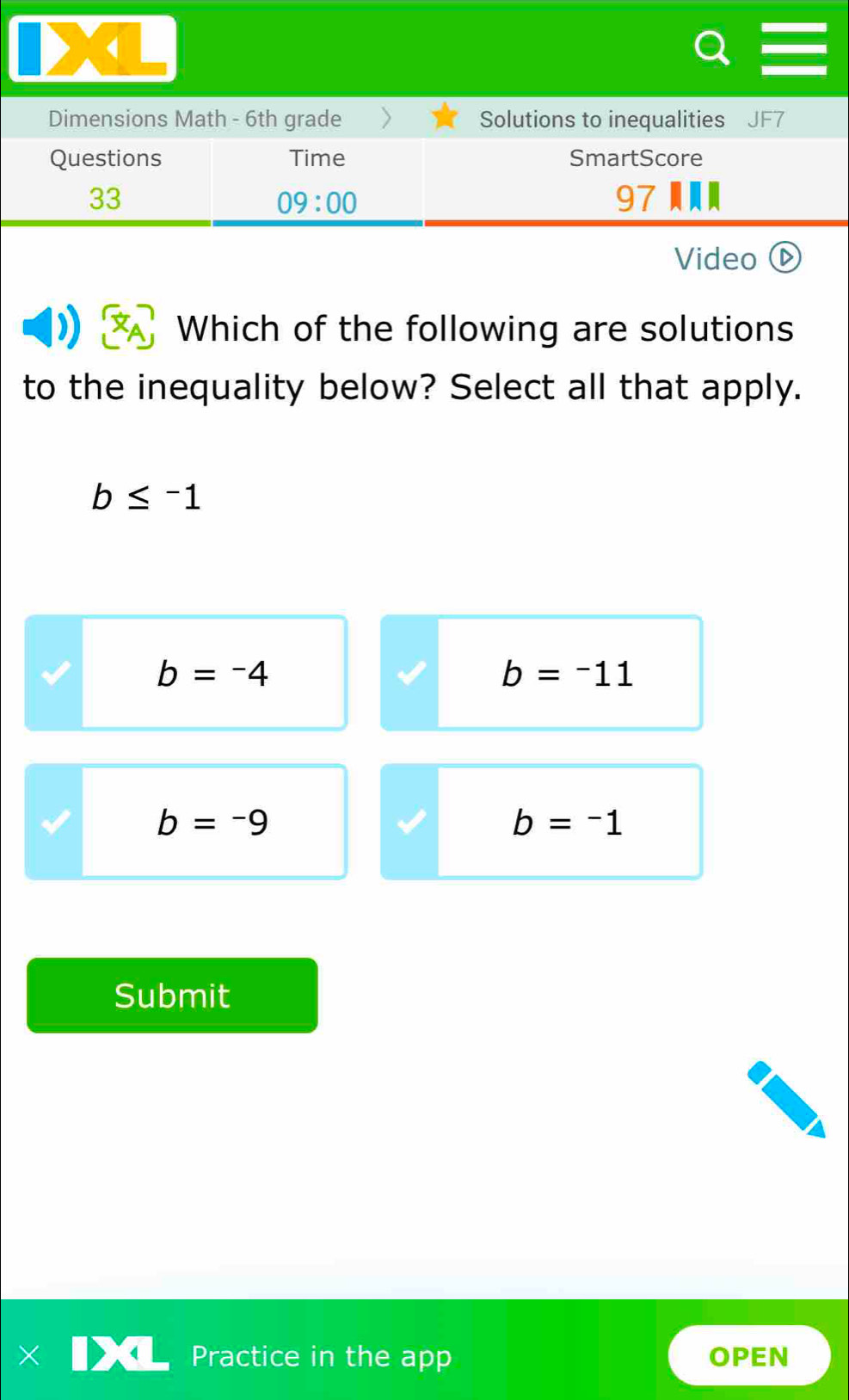 Dimensions Math - 6th grade Solutions to inequalities J
Questions Time SmartScore
33
09:00 
97
Video ⓑ
Which of the following are solutions
to the inequality below? Select all that apply.
b≤ -1
b=-4
b=-11
b=-9
b=-1
Submit
Practice in the app OPEN