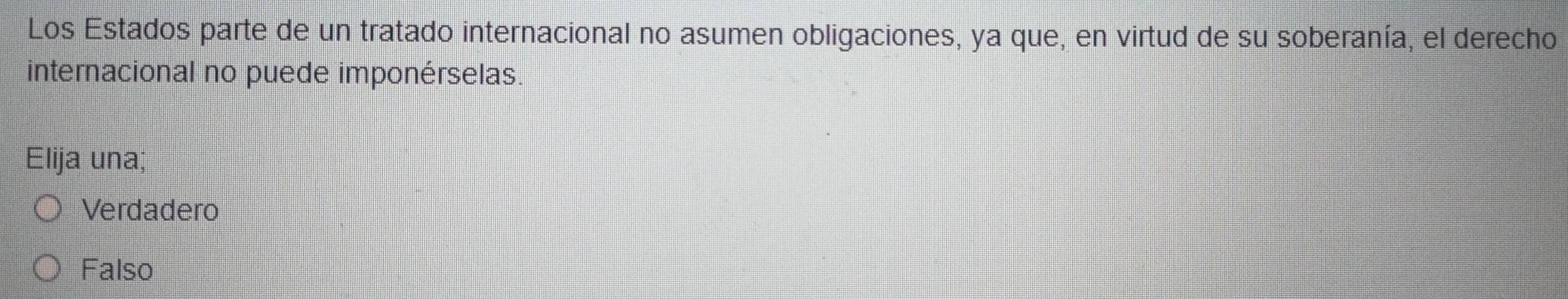 Los Estados parte de un tratado internacional no asumen obligaciones, ya que, en virtud de su soberanía, el derecho
internacional no puede imponérselas.
Elija una;
Verdadero
Falso