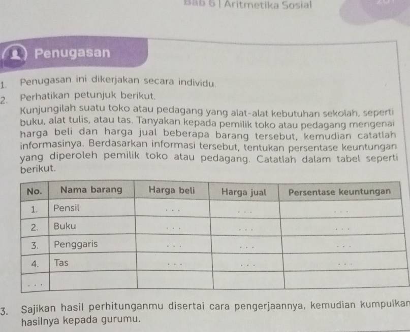 Bab 6 | Aritmetika Sosial 
() Penugasan 
1. Penugasan ini dikerjakan secara individu. 
2. Perhatikan petunjuk berikut. 
Kunjungilah suatu toko atau pedagang yang alat-alat kebutuhan sekolah, seperti 
buku, alat tulis, atau tas. Tanyakan kepada pemilik toko atau pedagang mengenai 
harga beli dan harga jual beberapa barang tersebut, kemudian catatlah 
informasinya. Berdasarkan informasi tersebut, tentukan persentase keuntungan 
yang diperoleh pemilik toko atau pedagang. Catatlah dalam tabel seperti 
berikut. 
3. Sajikan hasil perhitunganmu disertai cara pengerjaannya, kemudian kumpulkar 
hasilnya kepada gurumu.