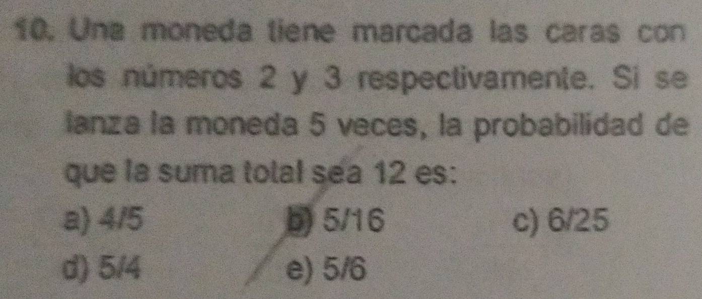 Una moneda tiene marcada las caras con
los números 2 y 3 respectivamente. Si se
lanza la moneda 5 veces, la probabilidad de
que la suma total sea 12 es:
a) 4/5 b) 5/16 c) 6/25
d) 5/4 e) 5/6