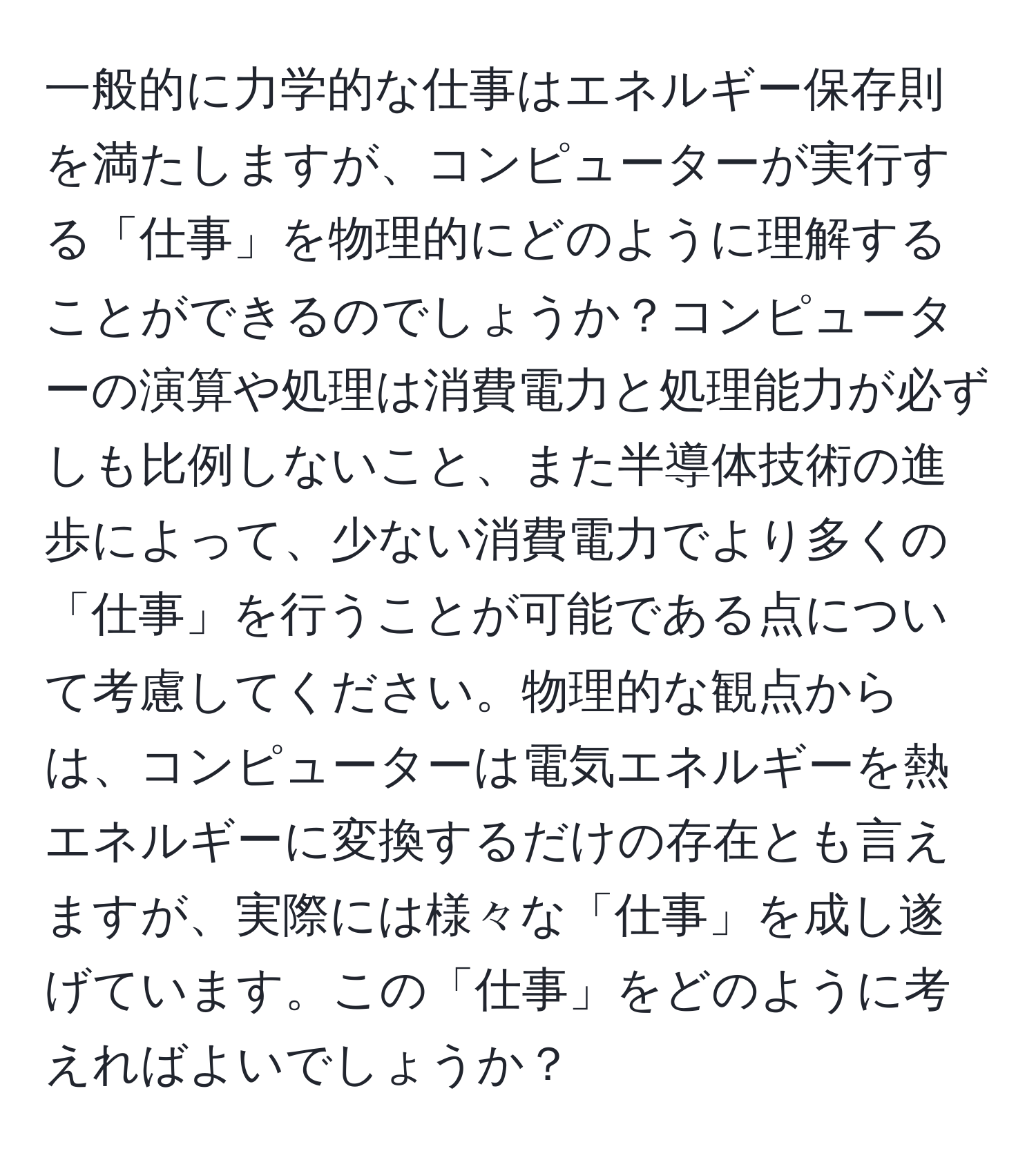 一般的に力学的な仕事はエネルギー保存則を満たしますが、コンピューターが実行する「仕事」を物理的にどのように理解することができるのでしょうか？コンピューターの演算や処理は消費電力と処理能力が必ずしも比例しないこと、また半導体技術の進歩によって、少ない消費電力でより多くの「仕事」を行うことが可能である点について考慮してください。物理的な観点からは、コンピューターは電気エネルギーを熱エネルギーに変換するだけの存在とも言えますが、実際には様々な「仕事」を成し遂げています。この「仕事」をどのように考えればよいでしょうか？