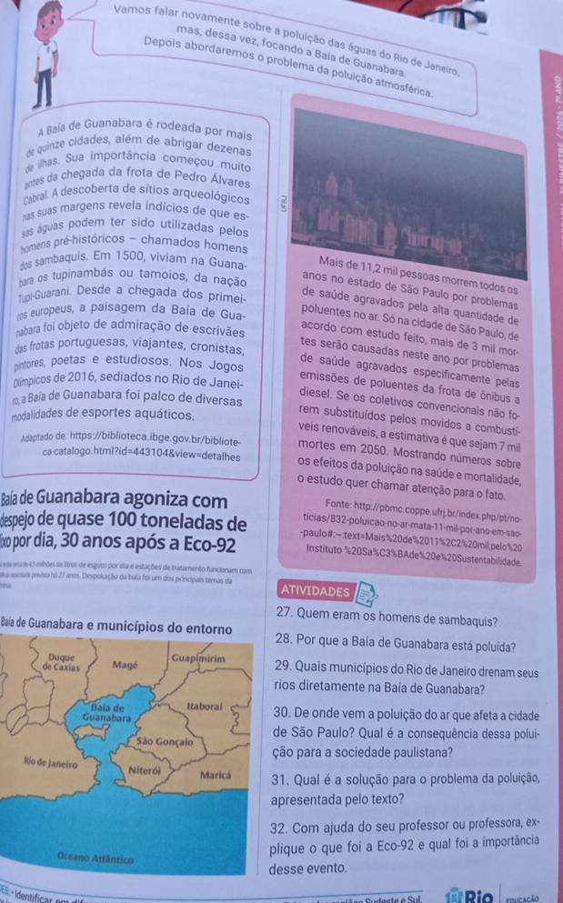 Vamos falar novamente sobre a poluição das águas do Rio de Janeiro
mas, dessa vez, focando a Baía de Guanabara
Depois abordaremos o problema da poluição atmosférica
A Baía de Guanabara é rodeada por mais
de quinze cidades, além de abrigar dezenas
de ilhas. Sua importância começou muito
antes da chegada da frota de Pedro Álvares
Cabral. A descoberta de sítios arqueológicos
has suas margens revela indícios de que es 7
sas águas podem ter sido utilizadas pelos
homens pré-históricos - chamados homens
hings
dos sambaquis. Em 1500, viviam na Guana
Mais de 11,2 mil pessoas morrem todos os
bara os tupinambás ou tamoios, da nação
anos no estado de São Paulo por problemas
Tupi-Guarani. Desde a chegada dos primei-
de saúde agravados pela alta quantidade de
ros europeus, a paisagem da Baía de Gua-
poluentes no ar. Só na cidade de São Paulo, de
bara foi objeto de admiração de escrivães
acordo com estudo feito, mais de 3 mil mor-
das frotas portuguesas, viajantes, cronistas,
tes serão causadas neste ano por problemas
pintores, poetas e estudiosos. Nos Jogos
de saúde agravados especificamente pelas
Clímpicos de 2016, sediados no Rio de Janei-
emissões de poluentes da frota de ônibus a
ro a Baía de Guanabara foi palco de diversas
diesel. Se os coletivos convencionais não fo
modalidades de esportes aquáticos.
rem substituídos pelos movidos a combustí-
veis renováveis, a estimativa é que sejam 7 mil
Adaptado de: https://biblioteca.ibge.gov.br/bibliote mortes em 2050. Mostrando números sobre
ca-catalogo.html?id=443104&view=detalhes os efeitos da poluição na saúde e mortalidade,
o estudo quer chamar atenção para o fato.
Baía de Guanabara agoniza com
Fonte: http://pbmc.coppe.ufrj.br/index.php/pt/no-
despejo de quase 100 toneladas de ticias/832-poluicao-no-ar-mata-11-mil-por-ano-em-sao-
-paulo#:~:text=Mais%20de%2011%2C2%20mil,pelo%20
fixo por dia, 30 anos após a Eco-92 Instituto %20Sa%C3%BAde%20e%20Sustentabilidade
L eds ara e e5 mihões de litros de esguto por dia e estações de tratamento funcionam com
escposoe prevsta há 27 anos Dexpoluíção da bala foi um dos principais temas da ATIVIDADES
27. Quem eram os homens de sambaquis?
Baíia de Guanabara e municípios do entorno8. Por que a Baía de Guanabara está poluída?
9. Quais municípios do Rio de Janeiro drenam seus
os diretamente na Baía de Guanabara?
0. De onde vem a poluição do ar que afeta a cidade
e São Paulo? Qual é a consequência dessa polui-
ão para a sociedade paulistana?
. Qual é a solução para o problema da poluição,
resentada pelo texto?
. Com ajuda do seu professor ou professora, ex-
ique o que foi a Eco-92 e qual foi a importância
sse evento.
f   Rio  cção