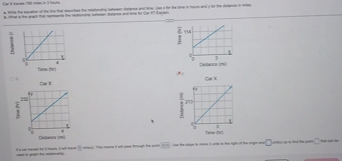 Car X travels 185 milies in 3 hours. 
a. Wirlie the equattion of the lime that describes the relationship between distance and time. Use a for the time in hours and y for the distance in miles. 
b. What is the graph that represents the relationship between detance and time for Car X? Exgilain

x=
Car X
CarX 
Time (hr) 
Distance (m) 
If a car tavels for 5 hours, it will toave overline e mile(s). This means it will pass through the poirt overline (0,0) Lise the slape to move 3 units to the right of the origin and □ unit(x) up to find the paint □ that can be 
used to grigh the relationshp.