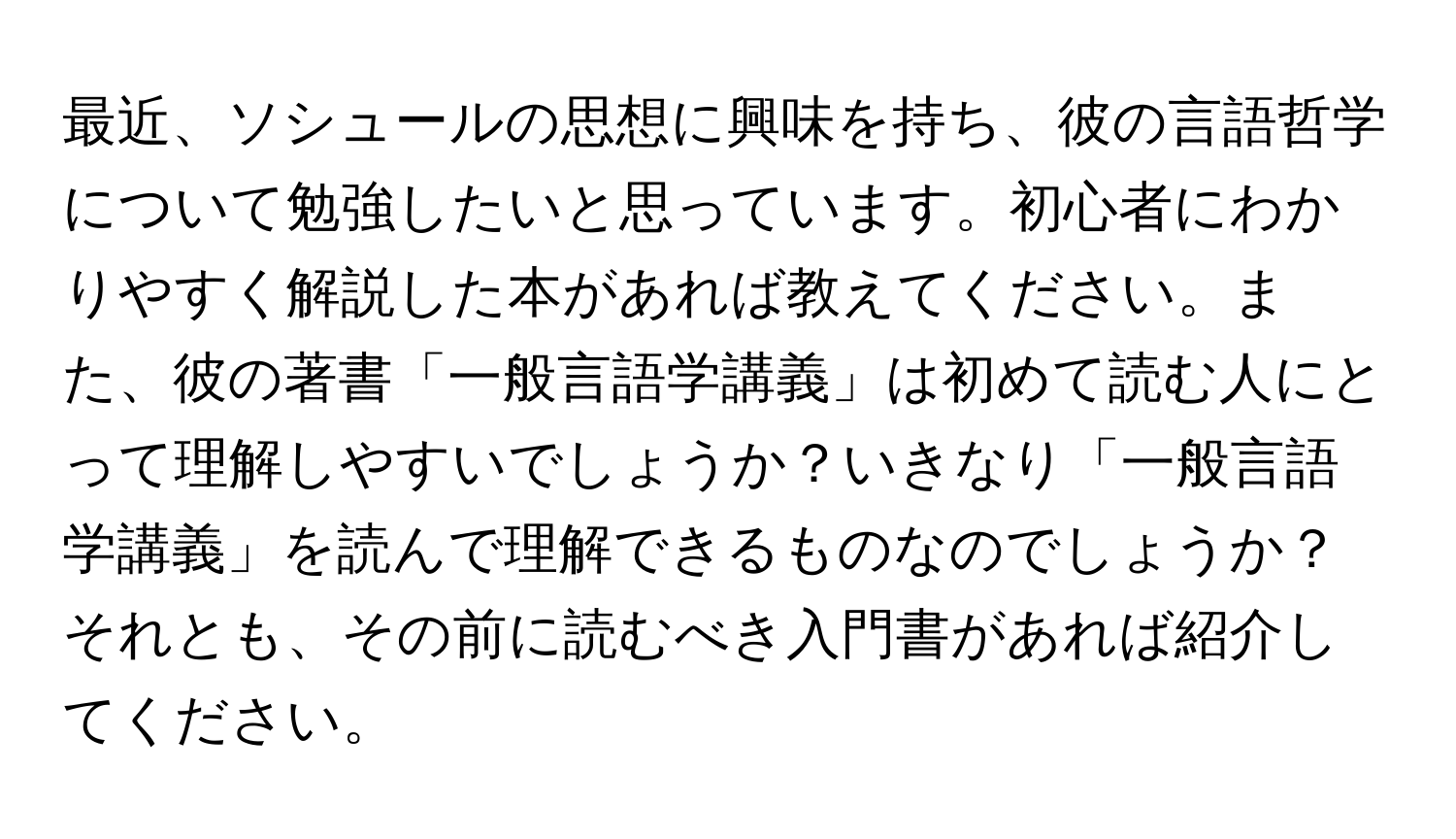 最近、ソシュールの思想に興味を持ち、彼の言語哲学について勉強したいと思っています。初心者にわかりやすく解説した本があれば教えてください。また、彼の著書「一般言語学講義」は初めて読む人にとって理解しやすいでしょうか？いきなり「一般言語学講義」を読んで理解できるものなのでしょうか？それとも、その前に読むべき入門書があれば紹介してください。