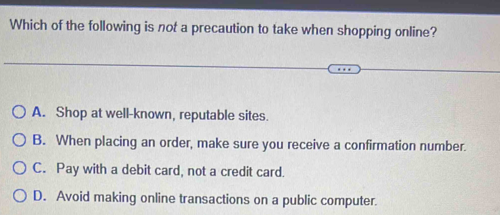 Which of the following is not a precaution to take when shopping online?
A. Shop at well-known, reputable sites.
B. When placing an order, make sure you receive a confirmation number.
C. Pay with a debit card, not a credit card.
D. Avoid making online transactions on a public computer.