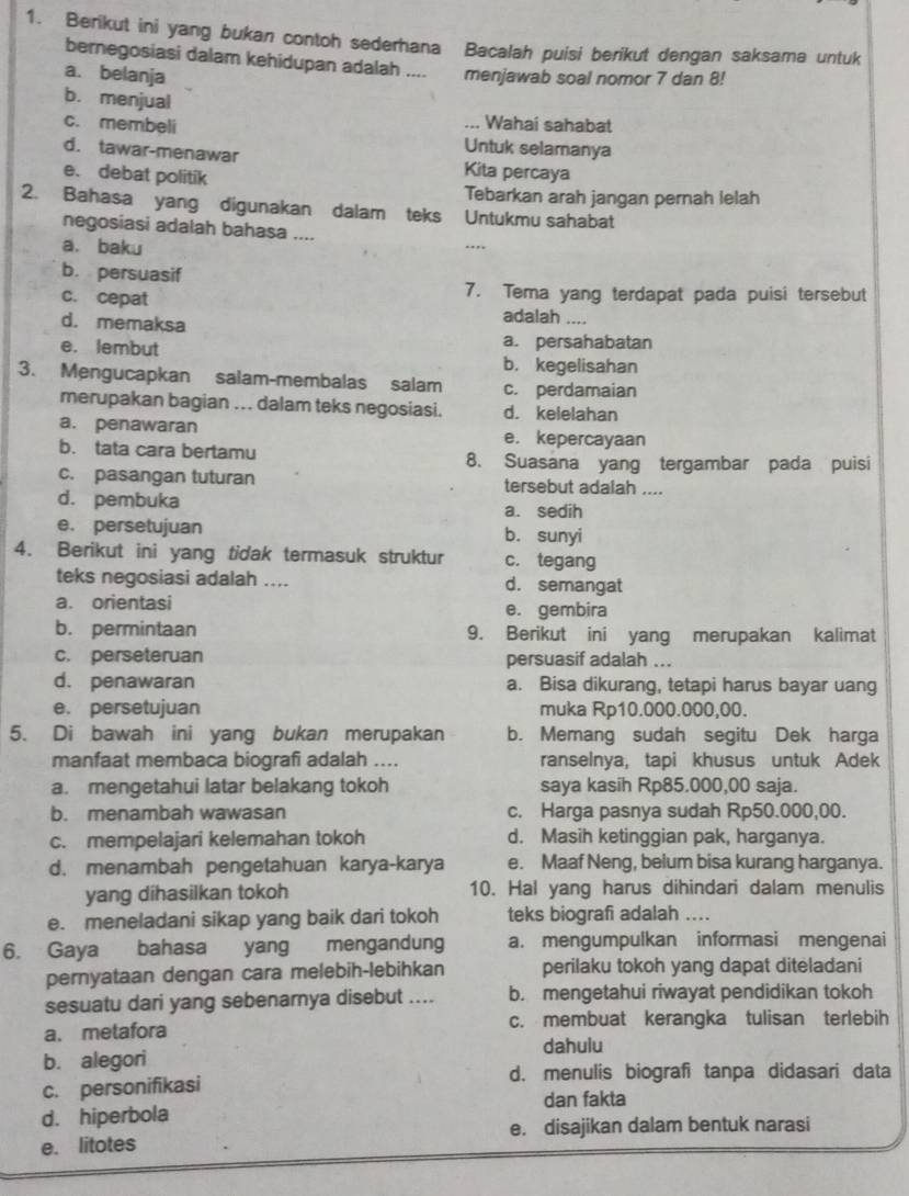 Berikut ini yang bukan contoh sederhana Bacalah puisi berikut dengan saksama untuk
bernegosiasi dalam kehidupan adalah ....
a. belanja menjawab soal nomor 7 dan 8!
b. menjual
Wahai sahabat
c. membeli Untuk selamanya
d. tawar-menawar Kita percaya
e. debat politik
Tebarkan arah jangan pernah lelah
2. Bahasa yang digunakan dalam teks Untukmu sahabat
negosiasi adalah bahasa .... ...
a. baku
b. persuasif
c. cepat 7. Tema yang terdapat pada puisi tersebut
d. memaksa
adalah ....
e. lembut a. persahabatan
b. kegelisahan
3. Mengucapkan salam-membalas salam c. perdamaian
merupakan bagian ... dalam teks negosiasi. d. kelelahan
a. penawaran e. kepercayaan
b. tata cara bertamu 8. Suasana yang tergambar pada puisi
c. pasangan tuturan tersebut adalah ....
d. pembuka a. sedih
e. persetujuan b. sunyi
4. Berikut ini yang tidak termasuk struktur c. tegang
teks negosiasi adalah .... d. semangat
a. orientasi e. gembira
b. permintaan 9. Berikut ini yang merupakan kalimat
c. perseteruan persuasif adalah ...
d. penawaran a. Bisa dikurang, tetapi harus bayar uang
e. persetujuan muka Rp10.000.000,00.
5. Di bawah ini yang bukan merupakan b. Memang sudah segitu Dek harga
manfaat membaca biografi adalah .... ranselnya, tapi khusus untuk Adek
a. mengetahui latar belakang tokoh saya kasih Rp85.000,00 saja.
b. menambah wawasan c. Harga pasnya sudah Rp50.000,00.
c. mempelajari kelemahan tokoh d. Masih ketinggian pak, harganya.
d. menambah pengetahuan karya-karya e. Maaf Neng, belum bisa kurang harganya.
yang dihasilkan tokoh 10. Hal yang harus dihindari dalam menulis
e. meneladani sikap yang baik dari tokoh teks biografi adalah ....
6. Gaya bahasa yang mengandung a. mengumpulkan informasi mengenai
pernyataan dengan cara melebih-lebihkan perilaku tokoh yang dapat diteladani
sesuatu dari yang sebenarnya disebut .... b. mengetahui riwayat pendidikan tokoh
a. metafora c. membuat kerangka tulisan terlebih
dahulu
b. alegori
c. personifikasi
d. menulis biografi tanpa didasari data
dan fakta
d. hiperbola
e. litotes e. disajikan dalam bentuk narasi