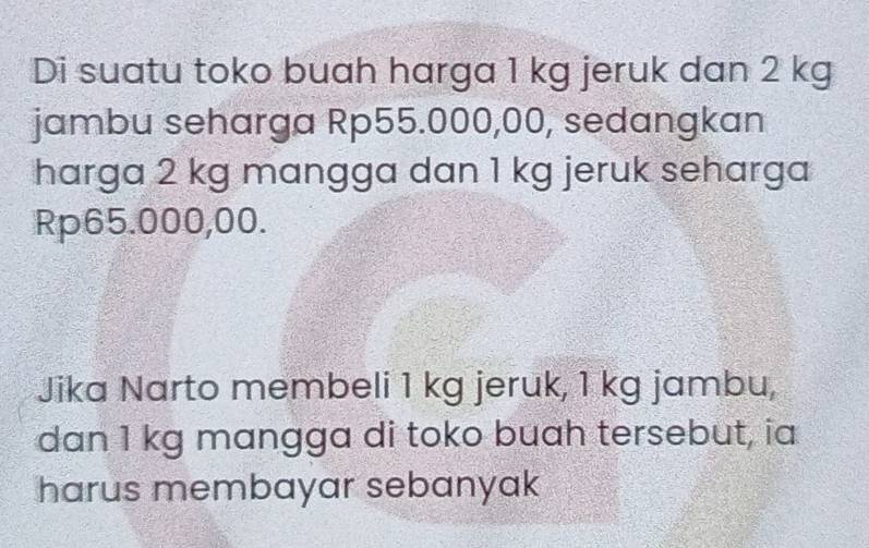 Di suatu toko buah harga 1 kg jeruk dan 2 kg
jambu seharga Rp55.000,00, sedangkan 
harga 2 kg mangga dan 1 kg jeruk seharga
Rp65.000,00. 
Jika Narto membeli 1 kg jeruk, 1 kg jambu, 
dan 1 kg mangga di toko buah tersebut, ia 
harus membayar sebanyak