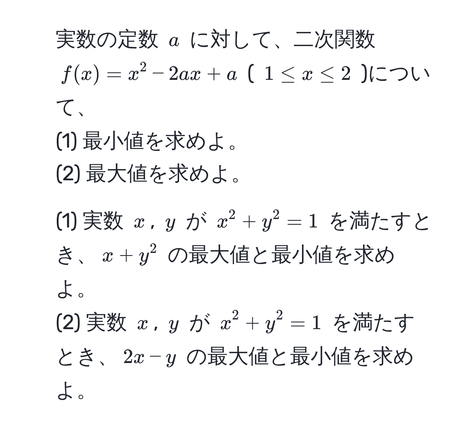 実数の定数 $a$ に対して、二次関数 $f(x)=x^2-2ax+a$ ( $1 ≤ x ≤ 2$ )について、  
(1) 最小値を求めよ。  
(2) 最大値を求めよ。  

2. (1) 実数 $x$, $y$ が $x^2+y^2=1$ を満たすとき、$x+y^2$ の最大値と最小値を求めよ。  
(2) 実数 $x$, $y$ が $x^2+y^2=1$ を満たすとき、$2x-y$ の最大値と最小値を求めよ。