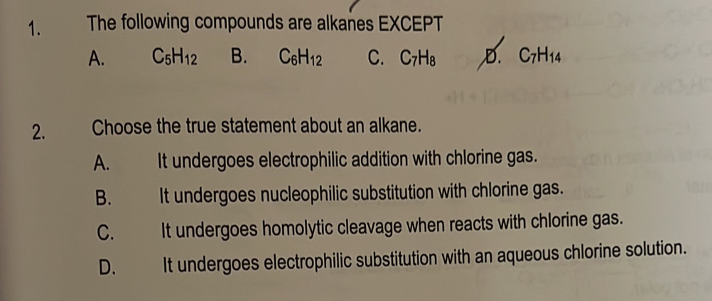 The following compounds are alkanes EXCEPT
A. C_5H_12 B. C_6H_12 C. C_7H_8 ,D. C_7H_14
2. Choose the true statement about an alkane.
A. It undergoes electrophilic addition with chlorine gas.
B. It undergoes nucleophilic substitution with chlorine gas.
C. It undergoes homolytic cleavage when reacts with chlorine gas.
D. It undergoes electrophilic substitution with an aqueous chlorine solution.