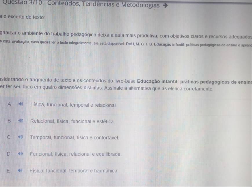 Questão 3/10 - Conteúdos, Tendências e Metodologias
a o excerto de texto:
ganizar o ambiente do trabalho pedagógico deixa a aula mais produtiva, com objetivos claros e recursos adequados
es esta avaliação, caso queira ler o texto integralmente, ele está disponível: RAU, M. C. T. D. Educação infantil: práticas pedagógicas de ensino e apreno
insiderando o fragmento de texto e os conteúdos do livro-base Educação infantil: práticas pedagógicas de ensino
er ter seu foco em quatro dimensões distintas. Assinale a alternativa que as elenca corretamente:
A Física, funcional, temporal e relacional.
B Relacional, física, funcional e estética.
C Temporal, funcional, física e confortável.
Funcional, física, relacional e equilibrada.
E Fisica, funcional, temporal e harmônica.