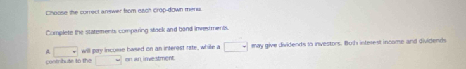 Choose the correct answer from each drop-down menu. 
Complete the statements comparing stock and bond investments. 
A □ will pay income based on an interest rate, while a □ may give dividends to investors. Both interest income and dividends 
contribute to the v on an investment.