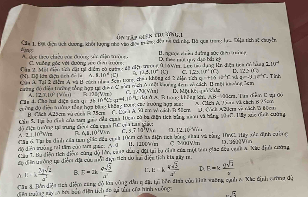 ÔN Tập điệN TRưỜNG.1
Cầu 1. Đặt điện tích dương, khối lượng nhỏ vào điện trường đều rồi thả nhẹ. Bỏ qua trọng lực. Điện tích sẽ chuyển
động:
A. dọc theo chiều của đường sức điện trường. B. ngược chiều đường sức điện trường
C. vuông góc với đường sức điện trường D. theo một quỹ đạo bắt kỳ
Câu 2. Một điện tích đặt tại điểm có cường độ điện trường 0,16V/m. Lực tác dụng lên điện tích đó bằng 2.10^(-4)
(N). Độ lớn điện tích đó là: A. 8.10^(-6)(C) B. 12,5.10^(-6) (C) C. 1,25.10^(-3) (C) D. 12,5 (C)
Cầu 3. Tại 2 diểm A và B cách nhau 5cm trong chân không có 2 điện tích q_1=+16.10^(-8)C và q_2=-9.10^(-8)C. Tính
cường độ điện trường tổng hợp tại điểm C nằm cách A một khoảng 4cm và cách B một khoảng 3cm
A. 12,7.10^5(V/m) B.120(V/m) C. 1270(V/m) D. Một kết quả khác
Câu 4. Cho hai điện tích q_1=36.10^(-6)C;q_2=4.10^(-6)C đặt ở A, B trong không khí. AB=100cm. Tìm điểm C tại đó
cường độ điện trường tổng hợp bằng không trong các trường hợp sau: A. Cách A 75cm và cách B 25cm
B. Cách A25cm và cách B 75cm C. Cách A 50 cm và cách B 50cm D. Cách A20cm và cách B 80cm
Câu 5. Tại ba đinh của tam giác đều cạnh 10cm có ba điện tích bằng nhau và bằng 10nC. Hãy xác định cường
độ điện trường tại trung điểm của cạnh BC của tam giác:
A. 2,1.10^3V/m B. 6,8.10^3V/m C. 9,7.10^3V/m D. 12.10^3V/m
Câu 6. Tại ba đinh của tam giác đều cạnh 10cm có ba điện tích bằng nhau và bằng 10nC. Hãy xác định cường
độ điện trường tại tâm của tam giác: A. 0 B. 1200V/m C. 2400V/m D. 3600V/m
Câu 7. Ba điện tích điểm cùng độ lớn, cùng dấu q đặt tại ba đinh của một tam giác đều cạnh a. Xác định cường
độ điện trường tại điểm đặt của mỗi điện tích do hai điện tích kia gây ra:
A. E=k 2qsqrt(2)/a^2  B. E=2k qsqrt(3)/a^2  C. E=k qsqrt(3)/a^2  D. E=k qsqrt(3)/a 
Câu 8. Bốn điện tích điểm cùng độ lớn cùng dấu q đặt tại bốn đinh của hình vuông cạnh a. Xác định cường độ
điện trường gây ra bởi bốn điện tích đó tại tâm của hình vuông:
asqrt(3)