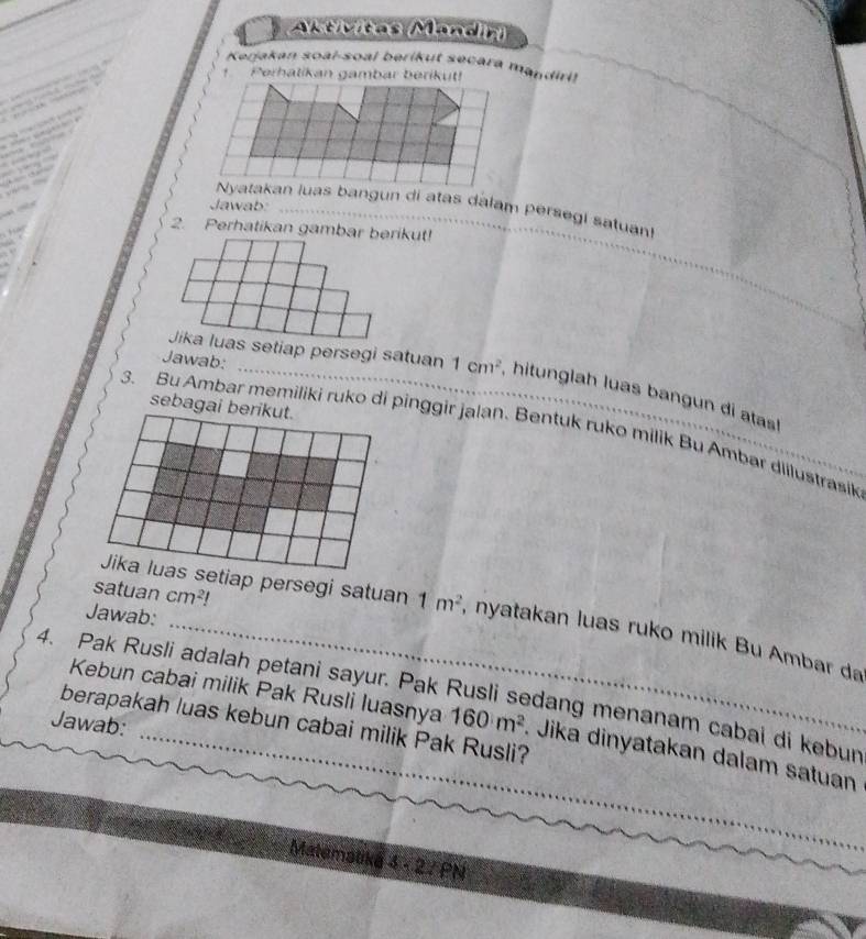 Astivitas Mandin) 
Kerjakan soaï-soal berikut secara mandiri! 
1. Perhalikan gambar berikut! 


… 

Jawab:_ 
Nyatakan luas bangun di atas dalam persegi satuan 
h 
2. Perhatikan gambar berikut! 
_ 
Jawab: 
Jika luas setiap persegi satuan 1cm^2 , hitunglah luas bangun di atas! 
sebagai berikut. 
3. Bu Ambar memiliki ruko di pinggir jalan. Bentuk ruko milik Bu Ambar diilustrasik 
satuan cm^2!
Jawab: 
Jika luas setiap persegi satuan 1m^2 , nyatakan luas ruko milik Bu Ambar da 
4. Pak Rusli adalah petani sayur. Pak Rusli sedang menanam cabai di kebur 
Jawab: 
Kebun cabai milik Pak Rusli luasnya 160m^2. Jika dinyatakan dalam satuan 
berapakah luas kebun cabai milik Pak Rusli? 
Matematika 3sqrt(2)>0