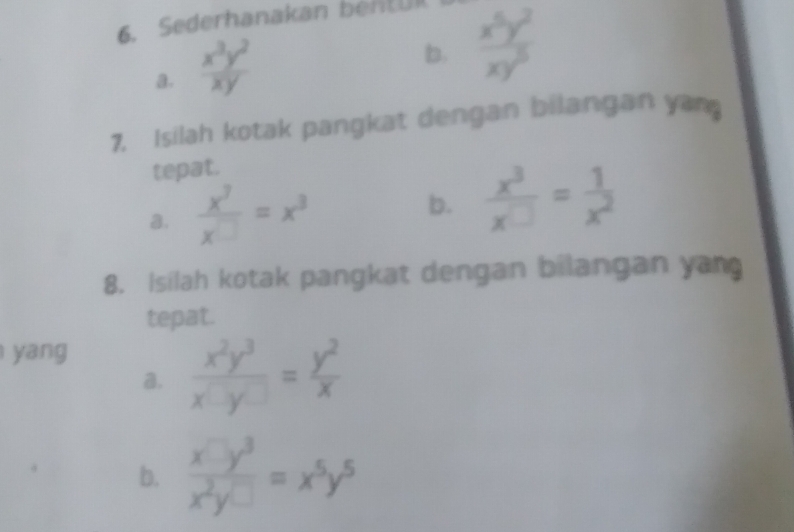 Sederhanakan bentUl 
a.  x^3y^2/xy 
b.  x^5y^2/xy^5 
7. Isilah kotak pangkat dengan bilangan yam 
tepat. 
a.  x^7/x^(□) =x^3
b.  x^3/x□  = 1/x^2 
8. Isilah kotak pangkat dengan bilangan yan 
tepat. 
yang 
a.  x^2y^3/x^(□)y^(□) = y^2/x 
b.  x□ y^3/x^2y□  =x^5y^5