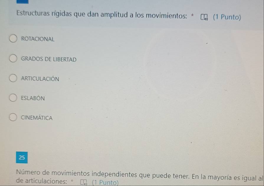 Estructuras rígidas que dan amplitud a los movimientos: * (1 Punto)
ROTACIONAL
GRADOS DE LIBERTAD
ARTICULACIÓN
ESLABÓN
CINEMÁTICA
25
Número de movimientos independientes que puede tener. En la mayoría es igual al
de articulaciones: * (1 Punto)