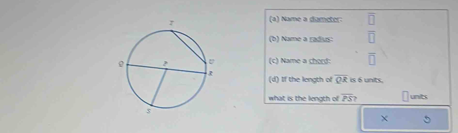 Name a diameter: v
(b) Name a radius: overline □ 
(c) Name a chord: overline □ 
(d) If the length of overline QR is 6 units,
what is the length of overline PS units
×