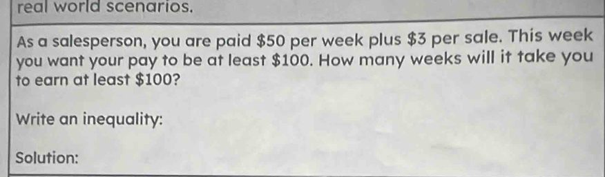 real world scenarios. 
As a salesperson, you are paid $50 per week plus $3 per sale. This week
you want your pay to be at least $100. How many weeks will it take you 
to earn at least $100? 
Write an inequality: 
Solution: