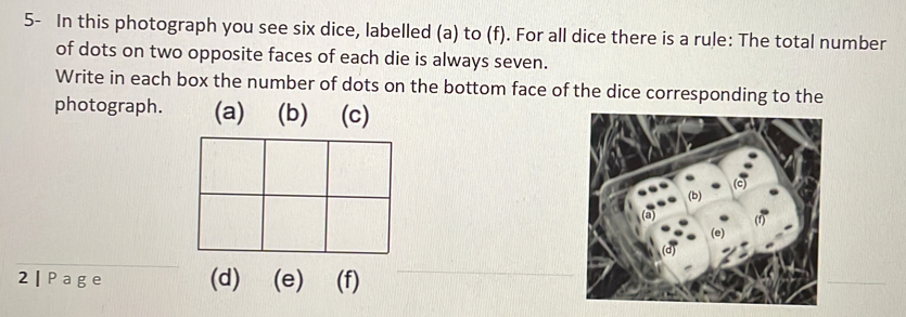 5- In this photograph you see six dice, labelled (a) to (f). For all dice there is a rule: The total number 
of dots on two opposite faces of each die is always seven. 
Write in each box the number of dots on the bottom face of the dice corresponding to the 
photograph. (a) (b) (c) 
2 | Page (e) (f)