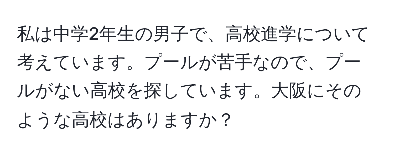 私は中学2年生の男子で、高校進学について考えています。プールが苦手なので、プールがない高校を探しています。大阪にそのような高校はありますか？