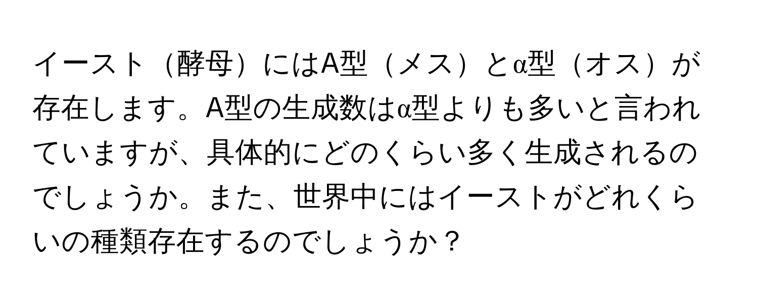 イースト酵母にはA型メスとα型オスが存在します。A型の生成数はα型よりも多いと言われていますが、具体的にどのくらい多く生成されるのでしょうか。また、世界中にはイーストがどれくらいの種類存在するのでしょうか？