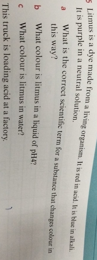 Litmus is a dye made from a living organism. It is red in acid. It is blue in alkali. 
It is purple in a neutral solution. 
a What is the correct scientific term for a substance that changes colour in 
this way? 
b What colour is litmus in a liquid of pH4? 
c What colour is litmus in water? 
This truck is loading acid at a factory.