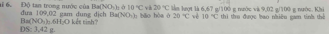 Độ tan trong nước của Ba(NO_3)_2 Ở 10°C và 20°C lần lượt là 6,67 g/100 g nước và 9,02 g/100 g nước. Khi
đưa 109,02 gam dung dịch Ba(NO_3)_2 bão hòa ở 20°C về 10°C thì thu được bao nhiêu gam tinh thể
Ba(NO_3)_2.6H_2O kết tinh?
ĐS: 3,42 g.