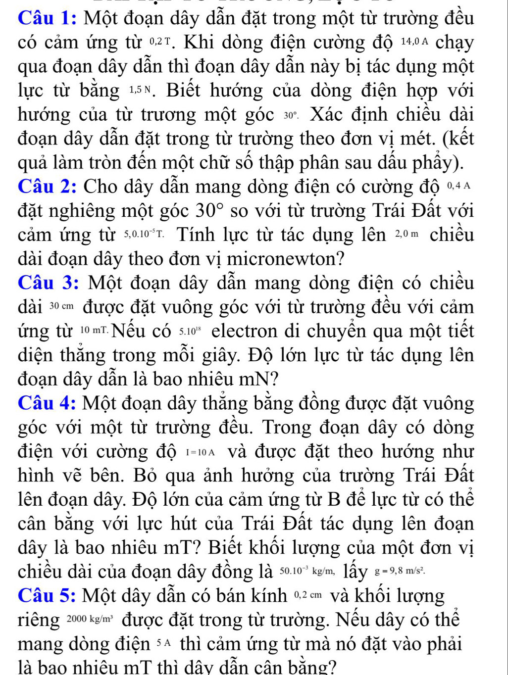 Một đoạn dây dẫn đặt trong một từ trường đều
có cảm ứng từ 027. Khi dòng điện cường độ 14,0a chạy
qua đoạn dây dẫn thì đoạn dây dẫn này bị tác dụng một
lực từ bằng ¹. Biết hướng của dòng điện hợp với
hướng của từ trương một góc 30°. Xác định chiều dài
đoạn dây dẫn đặt trong từ trường theo đơn vị mét. (kết
quả làm tròn đến một chữ số thập phân sau dấu phầy).
Câu 2: Cho dây dẫn mang dòng điện có cường độ %+^
đặt nghiêng một góc 30° so với từ trường Trái Đất với
cảm ứng từ 5,0.10^(-5)T. * Tính lực từ tác dụng lên 2ºm chiều
dài đoạn dây theo đơn vị micronewton?
Câu 3: Một đoạn dây dẫn mang dòng điện có chiều
dài ³  được đặt vuông góc với từ trường đều với cảm
ứng từ 1mτNếu có 5.10^(18) electron di chuyển qua một tiết
diện thắng trong mỗi giây. Độ lớn lực từ tác dụng lên
đoạn dây dẫn là bao nhiêu mN?
Câu 4: Một đoạn dây thắng bằng đồng được đặt vuông
góc với một từ trường đều. Trong đoạn dây có dòng
điện với cường độ I=10A và được đặt theo hướng như
hình vẽ bên. Bỏ qua ảnh hưởng của trường Trái Đất
lên đoạn dây. Độ lớn của cảm ứng từ B để lực từ có thể
cân bằng với lực hút của Trái Đất tác dụng lên đoạn
dây là bao nhiêu mT? Biết khối lượng của một đơn vị
chiều dài của đoạn dây đồng là 50.10^(-3) kg/m, lấy g=9,8m/s^2.
Câu 5: Một dây dẫn có bán kính % và khồi lượng
riêng 200 )0kg/m^3 được đặt trong từ trường. Nếu dây có thể
mang dòng điện ³* thì cảm ứng từ mà nó đặt vào phải
là bao nhiêu mT thì dây dẫn cân bằng?