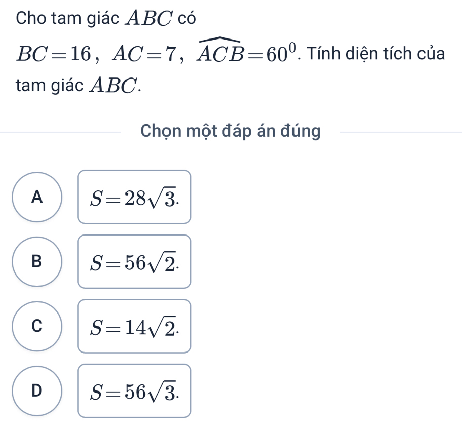 Cho tam giác ABC có
BC=16, AC=7, widehat ACB=60^0. Tính diện tích của
tam giác ABC.
Chọn một đáp án đúng
A S=28sqrt(3).
B S=56sqrt(2).
C S=14sqrt(2).
D S=56sqrt(3).