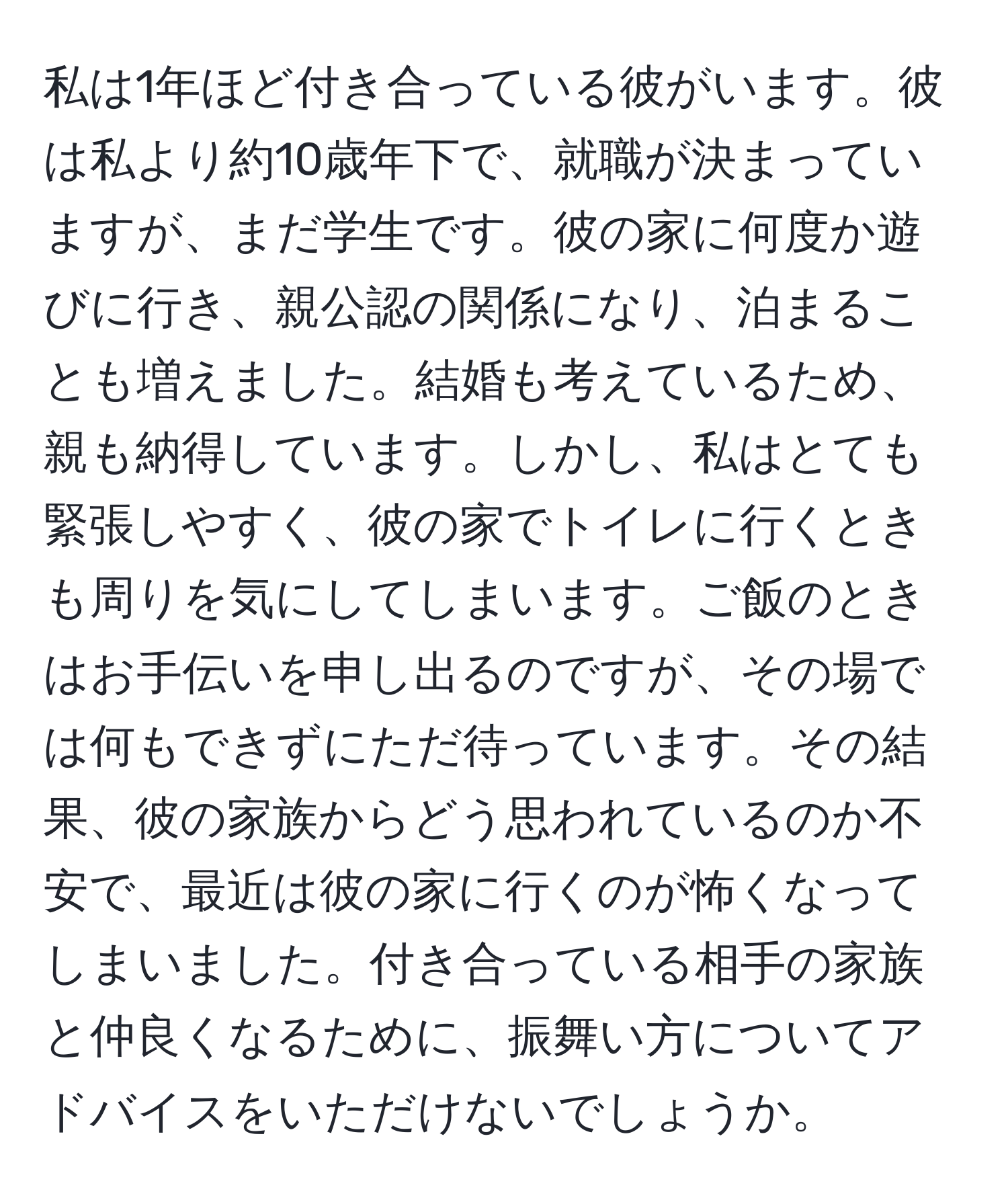 私は1年ほど付き合っている彼がいます。彼は私より約10歳年下で、就職が決まっていますが、まだ学生です。彼の家に何度か遊びに行き、親公認の関係になり、泊まることも増えました。結婚も考えているため、親も納得しています。しかし、私はとても緊張しやすく、彼の家でトイレに行くときも周りを気にしてしまいます。ご飯のときはお手伝いを申し出るのですが、その場では何もできずにただ待っています。その結果、彼の家族からどう思われているのか不安で、最近は彼の家に行くのが怖くなってしまいました。付き合っている相手の家族と仲良くなるために、振舞い方についてアドバイスをいただけないでしょうか。