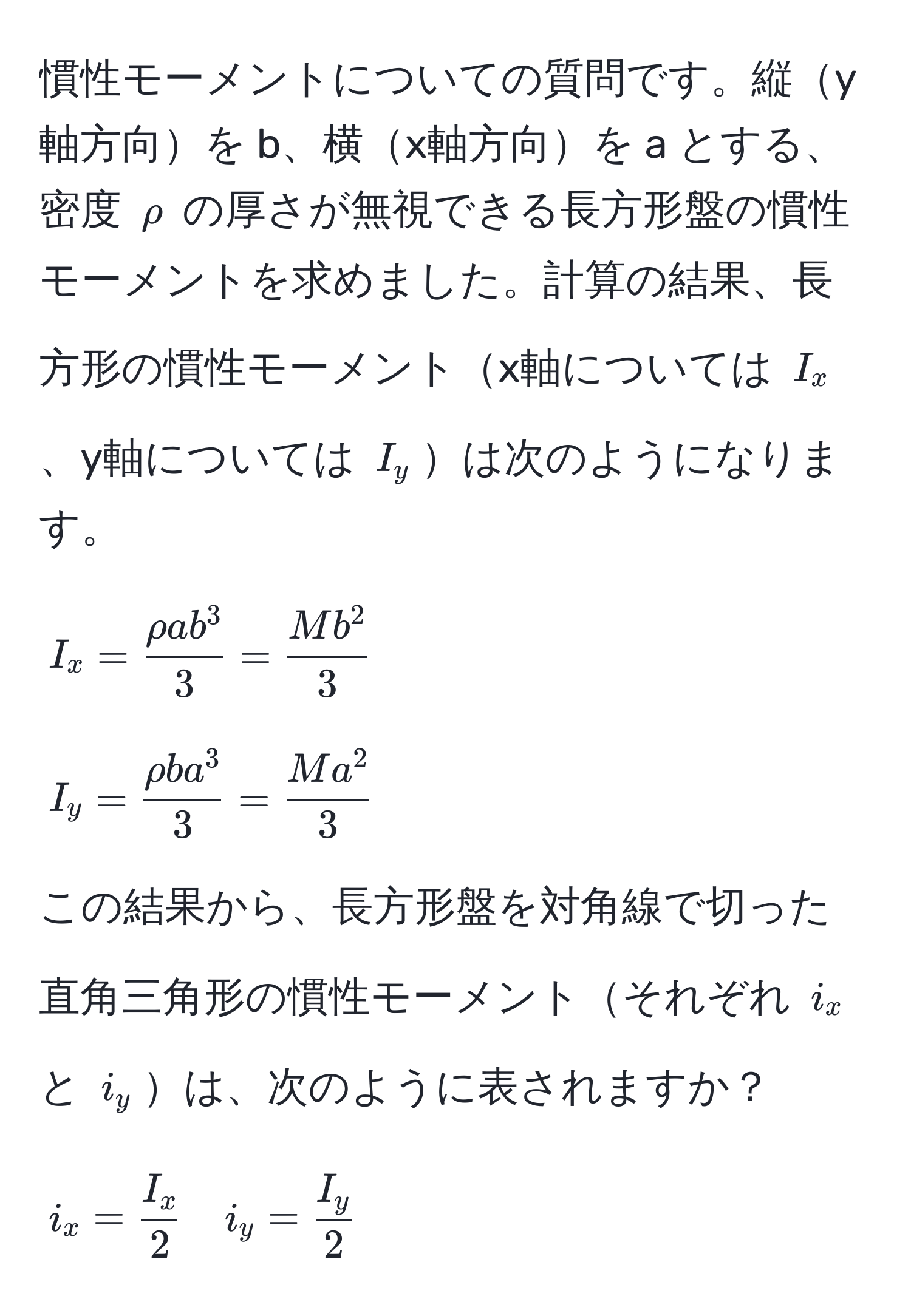 慣性モーメントについての質問です。縦y軸方向を b、横x軸方向を a とする、密度 $rho$ の厚さが無視できる長方形盤の慣性モーメントを求めました。計算の結果、長方形の慣性モーメントx軸については $I_x$、y軸については $I_y$は次のようになります。
[
I_x = fracrho a b^33 = fracM b^23
]
[
I_y = fracrho b a^33 = fracM a^23
]
この結果から、長方形盤を対角線で切った直角三角形の慣性モーメントそれぞれ $i_x$ と $i_y$は、次のように表されますか？
[
i_x =  I_x/2  quad i_y =  I_y/2 
]