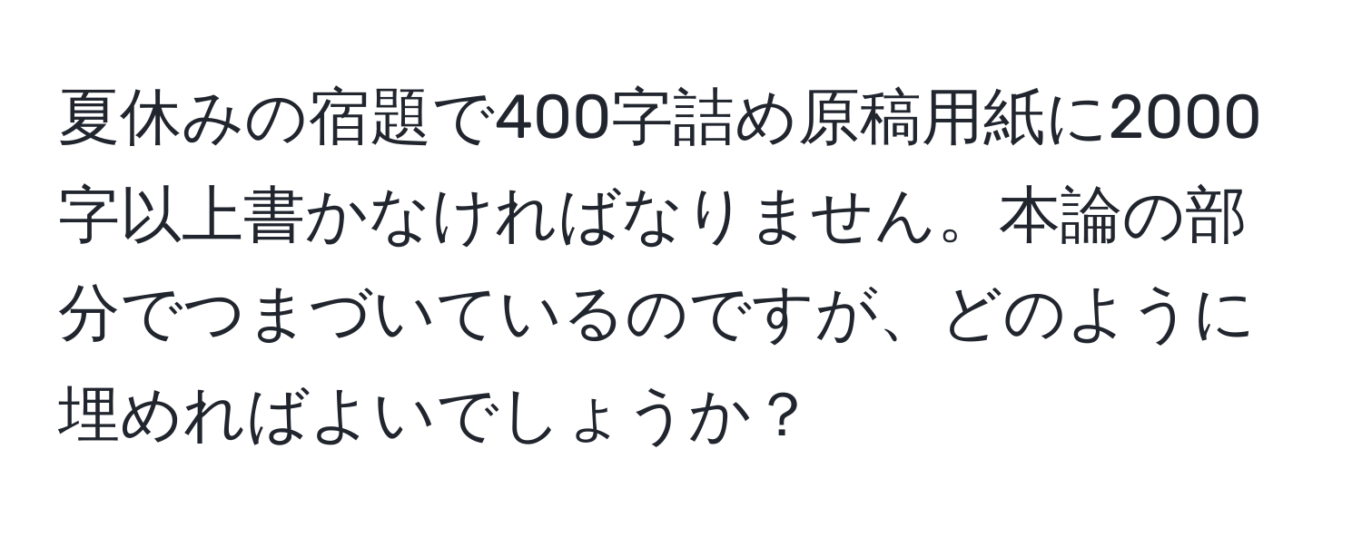 夏休みの宿題で400字詰め原稿用紙に2000字以上書かなければなりません。本論の部分でつまづいているのですが、どのように埋めればよいでしょうか？